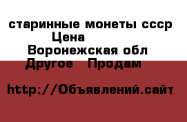 старинные монеты ссср  › Цена ­ 150-500 - Воронежская обл. Другое » Продам   